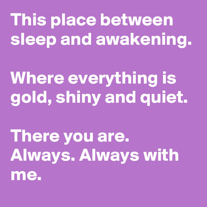 This place between sleep and awakening.

Where everything is gold, shiny and quiet.

There you are. Always. Always with me.