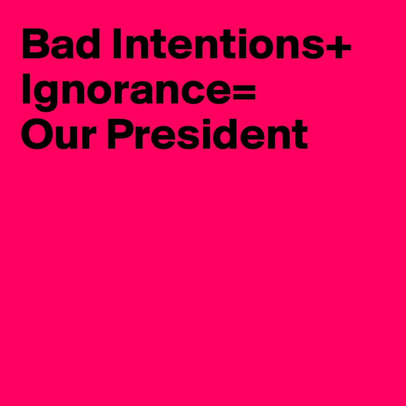 Bad Intentions+
Ignorance=
Our President




