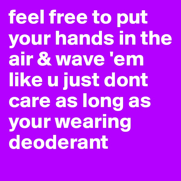 feel free to put your hands in the air & wave 'em like u just dont care as long as your wearing deoderant 