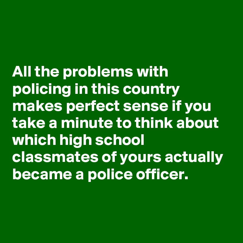 


All the problems with policing in this country makes perfect sense if you take a minute to think about which high school classmates of yours actually became a police officer.

