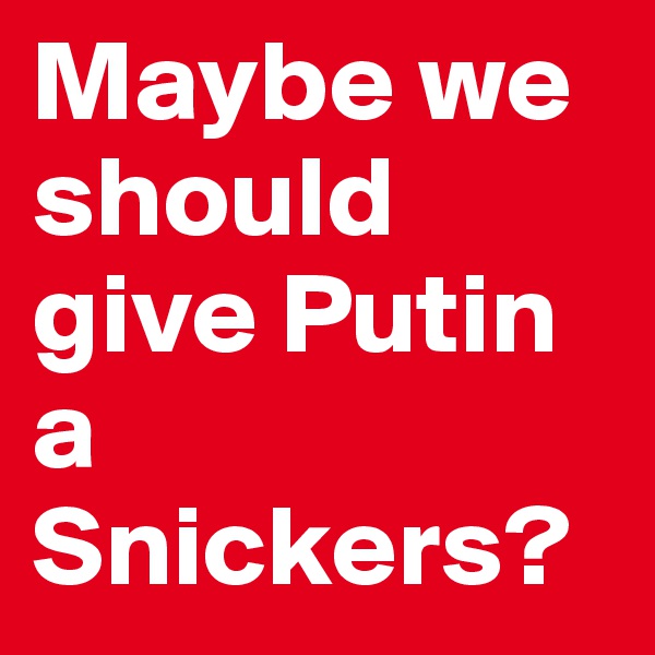 Maybe we should  give Putin a Snickers?