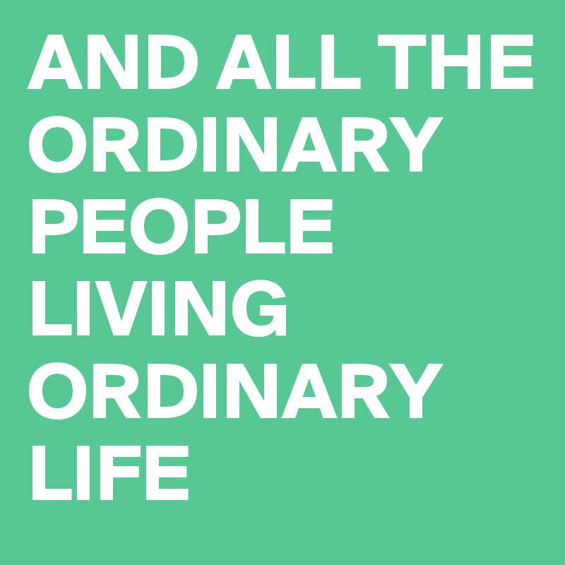 AND ALL THE ORDINARY PEOPLE LIVING ORDINARY LIFE