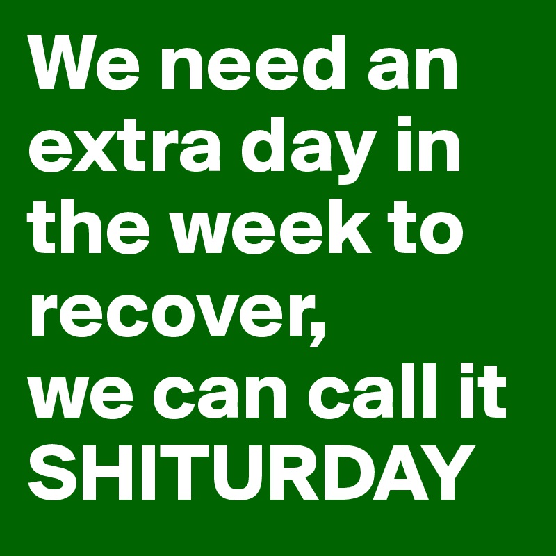 We need an extra day in the week to recover, 
we can call it SHITURDAY