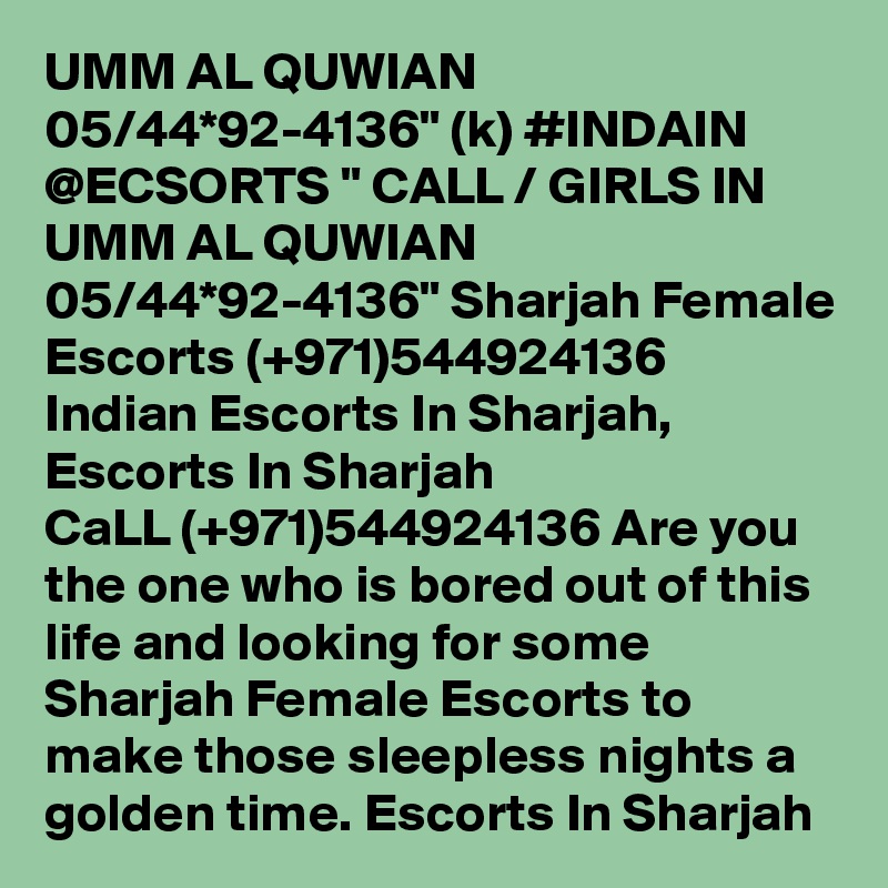 UMM AL QUWIAN 05/44*92-4136" (k) #INDAIN @ECSORTS " CALL / GIRLS IN UMM AL QUWIAN 05/44*92-4136" Sharjah Female Escorts (+971)544924136 Indian Escorts In Sharjah, Escorts In Sharjah  
CaLL (+971)544924136 Are you the one who is bored out of this life and looking for some Sharjah Female Escorts to make those sleepless nights a golden time. Escorts In Sharjah