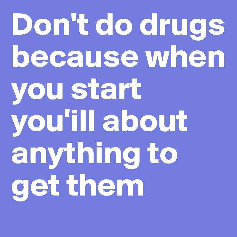 Don't do drugs because when you start you'ill about anything to get them