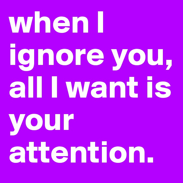 when I ignore you, all I want is your attention.