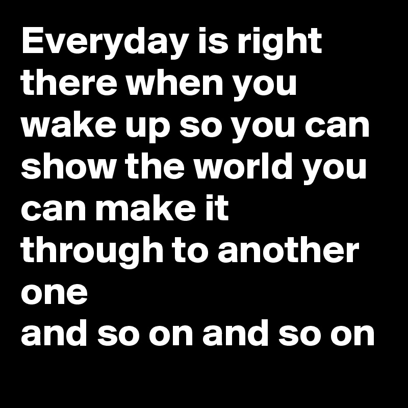 Everyday is right there when you wake up so you can show the world you can make it through to another one
and so on and so on
