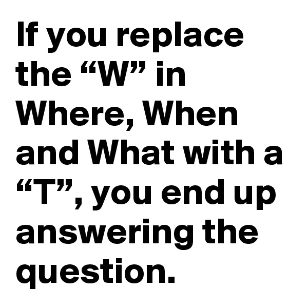 If you replace the “W” in Where, When and What with a “T”, you end up answering the question.