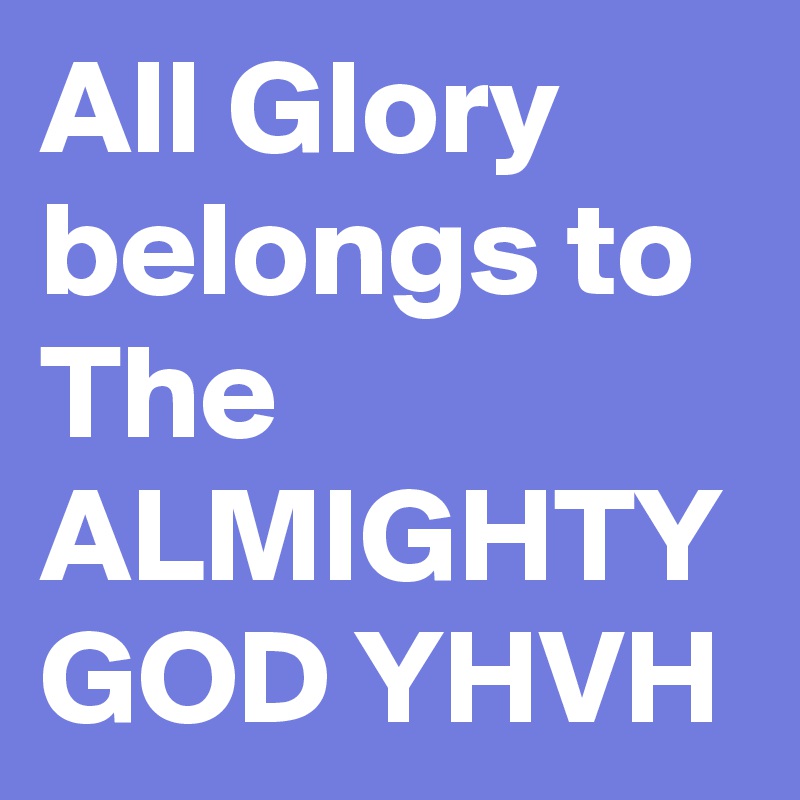 All Glory belongs to The ALMIGHTY GOD YHVH