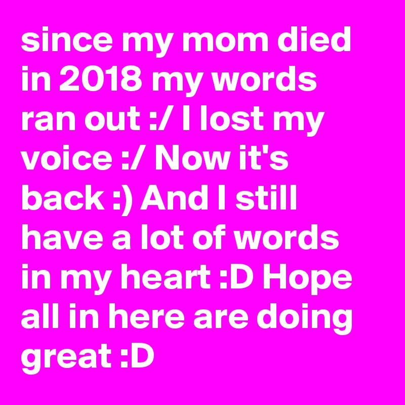 since my mom died in 2018 my words ran out :/ I lost my voice :/ Now it's back :) And I still have a lot of words in my heart :D Hope all in here are doing great :D
