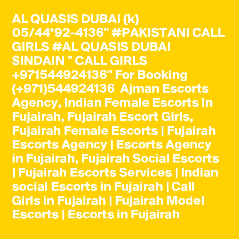 AL QUASIS DUBAI {k} 05/44*92-4136" #PAKISTANI CALL GIRLS #AL QUASIS DUBAI $INDAIN " CALL GIRLS +971544924136" For Booking (+971)544924136  Ajman Escorts Agency, Indian Female Escorts In Fujairah, Fujairah Escort Girls, Fujairah Female Escorts | Fujairah Escorts Agency | Escorts Agency in Fujairah, Fujairah Social Escorts | Fujairah Escorts Services | Indian social Escorts in Fujairah | Call Girls in Fujairah | Fujairah Model Escorts | Escorts in Fujairah