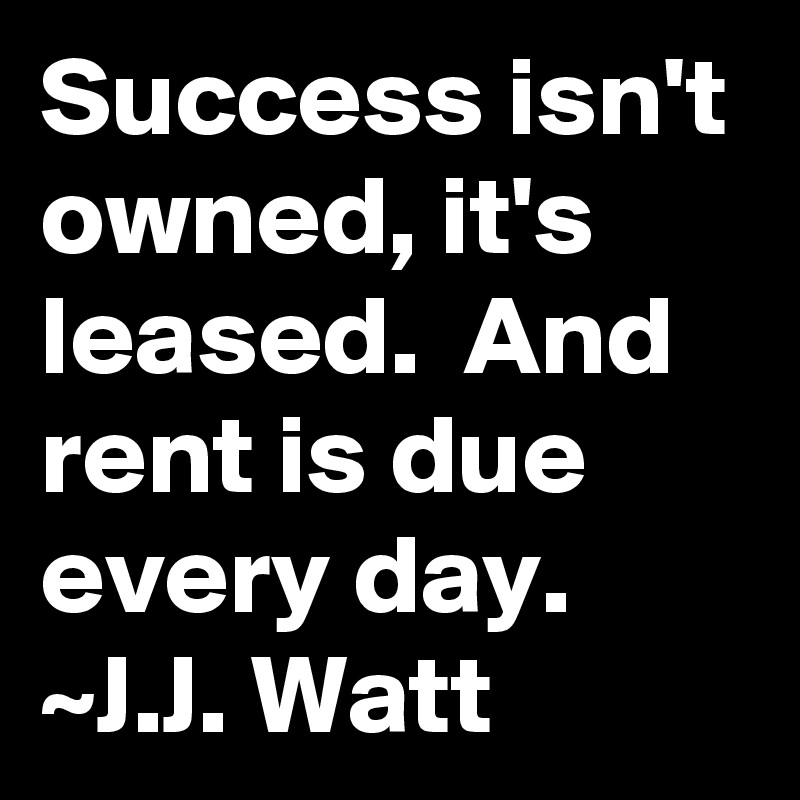 Success isn't owned, it's leased.  And rent is due every day.
~J.J. Watt
