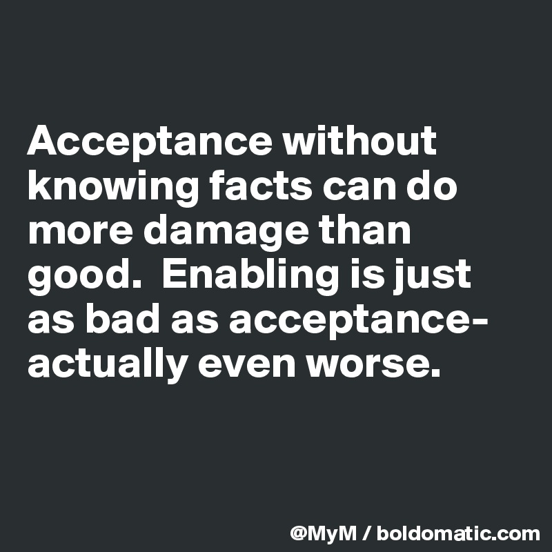 

Acceptance without knowing facts can do more damage than good.  Enabling is just as bad as acceptance-actually even worse.


