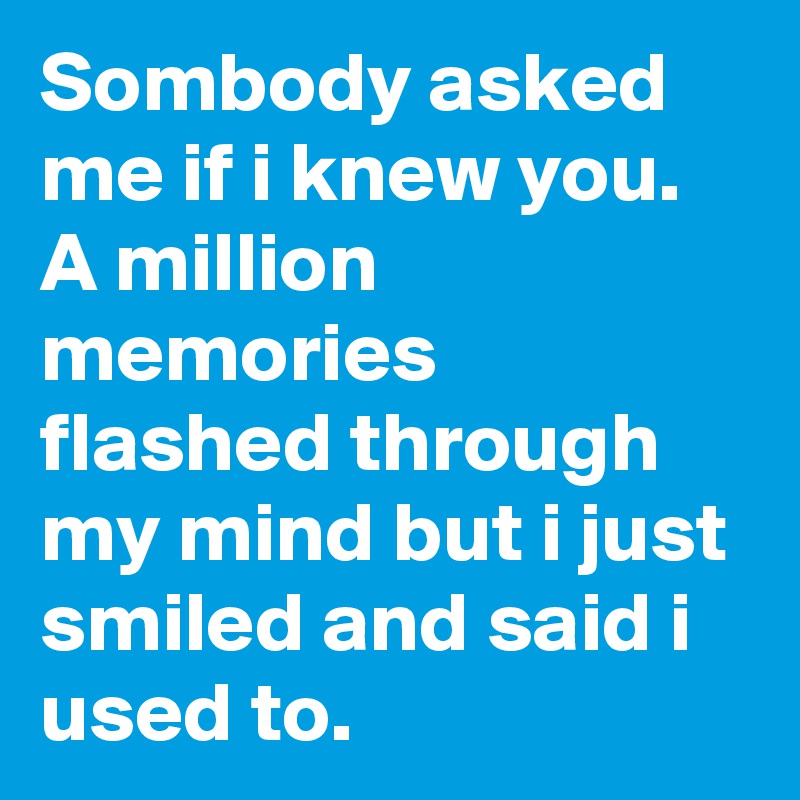 Sombody asked me if i knew you. A million memories flashed through my mind but i just smiled and said i used to.