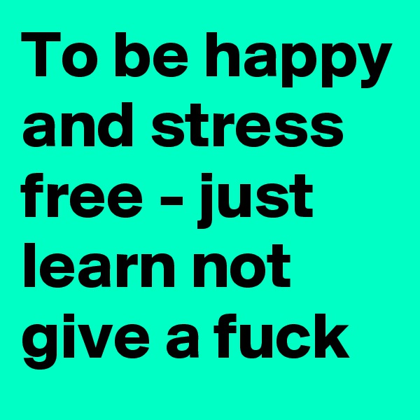 To be happy and stress free - just learn not give a fuck