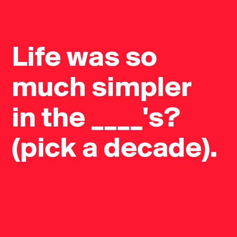
Life was so much simpler in the ____'s?
(pick a decade).

