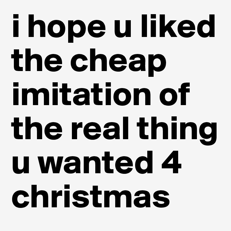 i hope u liked the cheap imitation of the real thing u wanted 4 christmas
