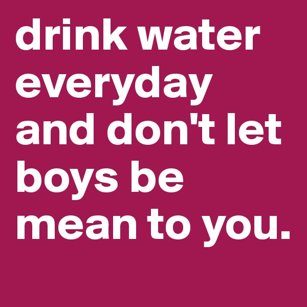drink water everyday and don't let boys be mean to you. 
