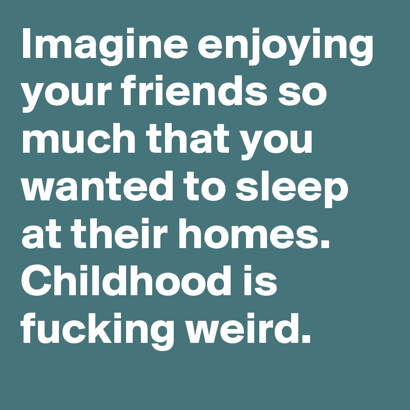 Imagine enjoying your friends so much that you wanted to sleep at their homes. Childhood is fucking weird.