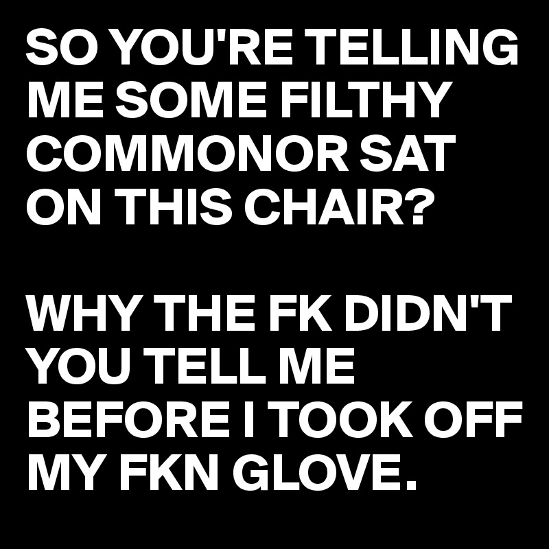 SO YOU'RE TELLING ME SOME FILTHY COMMONOR SAT ON THIS CHAIR?

WHY THE FK DIDN'T YOU TELL ME BEFORE I TOOK OFF MY FKN GLOVE.