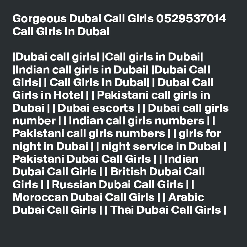 Gorgeous Dubai Call Girls 0529537014 Call Girls In Dubai

|Dubai call girls| |Call girls in Dubai| |Indian call girls in Dubai| |Dubai Call Girls| | Call Girls In Dubai| | Dubai Call Girls in Hotel | | Pakistani call girls in Dubai | | Dubai escorts | | Dubai call girls number | | Indian call girls numbers | | Pakistani call girls numbers | | girls for night in Dubai | | night service in Dubai | Pakistani Dubai Call Girls | | Indian Dubai Call Girls | | British Dubai Call Girls | | Russian Dubai Call Girls | | Moroccan Dubai Call Girls | | Arabic Dubai Call Girls | | Thai Dubai Call Girls |