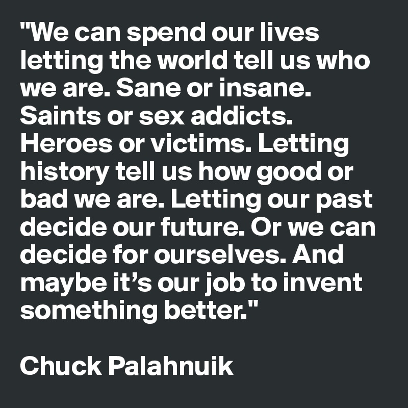 "We can spend our lives letting the world tell us who we are. Sane or insane. Saints or sex addicts. Heroes or victims. Letting history tell us how good or bad we are. Letting our past decide our future. Or we can decide for ourselves. And maybe it’s our job to invent something better."

Chuck Palahnuik