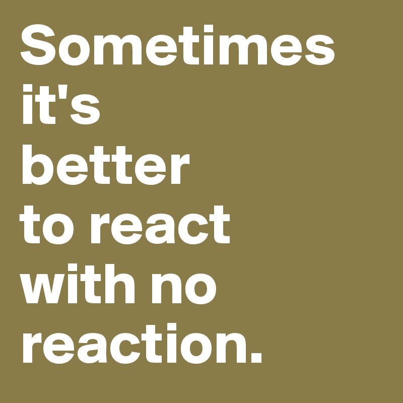 Sometimes 
it's 
better 
to react 
with no reaction.