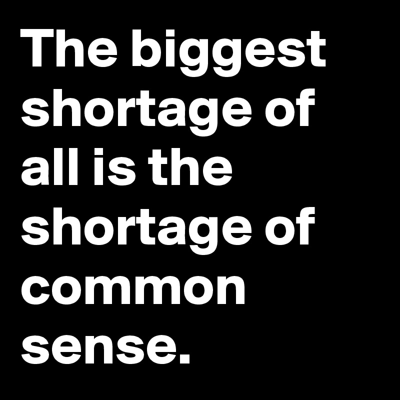 The biggest shortage of all is the shortage of common sense.