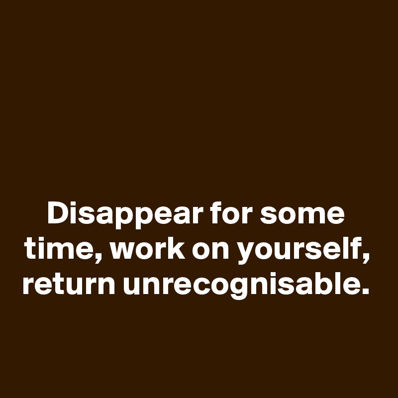 




Disappear for some time, work on yourself,
return unrecognisable.

