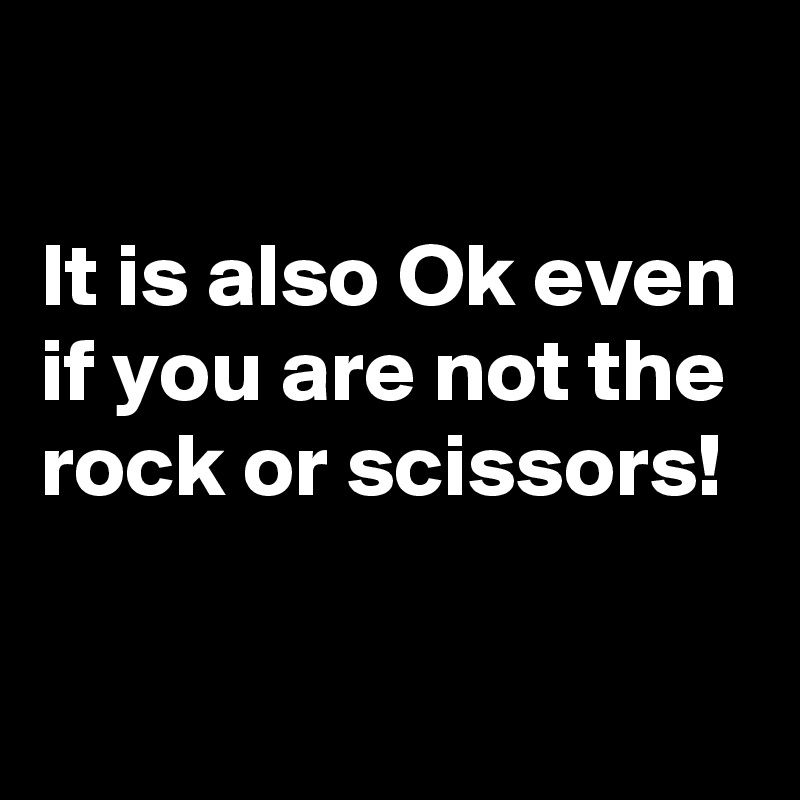 

It is also Ok even if you are not the rock or scissors! 

