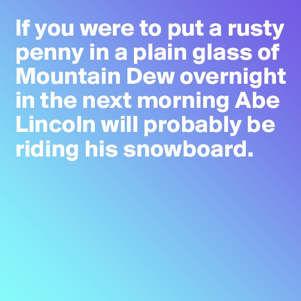 If you were to put a rusty penny in a plain glass of Mountain Dew overnight in the next morning Abe Lincoln will probably be riding his snowboard. 



