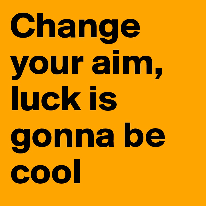Change your aim, luck is gonna be cool