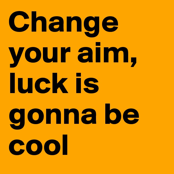 Change your aim, luck is gonna be cool