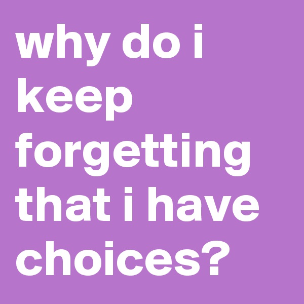 why do i keep forgetting
that i have choices?
