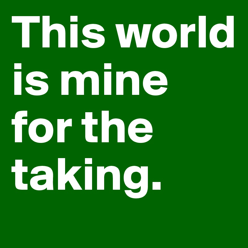 This world is mine for the taking.