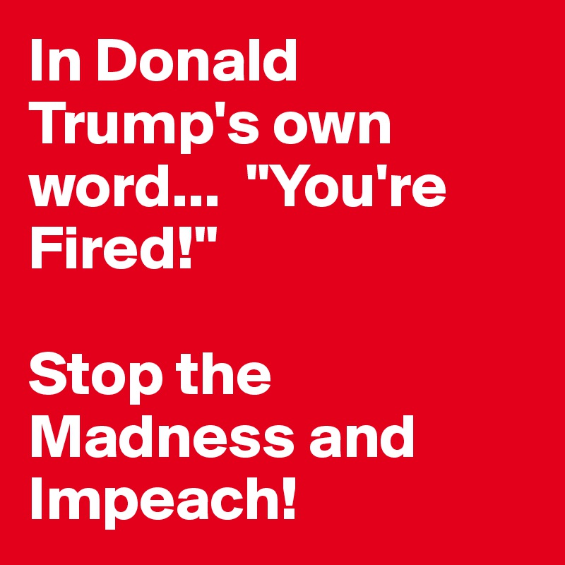 In Donald Trump's own word...  "You're Fired!"  

Stop the Madness and Impeach! 