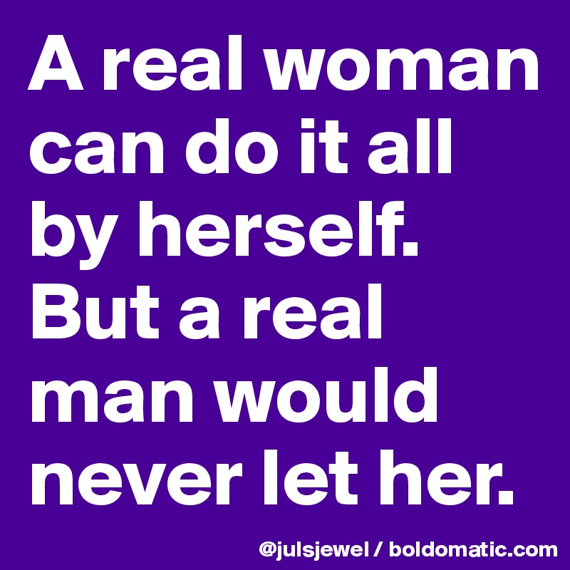 A real woman can do it all by herself. But a real man would never let her.