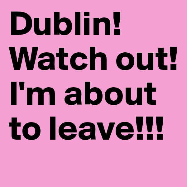 Dublin! Watch out! I'm about to leave!!!