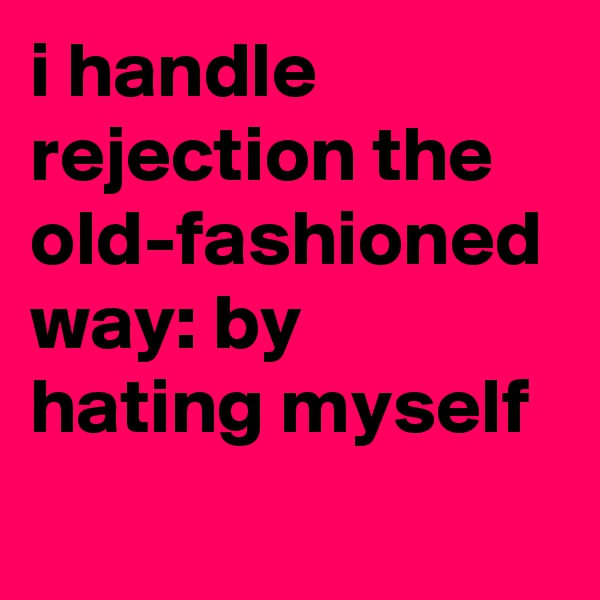 i handle rejection the old-fashioned way: by hating myself