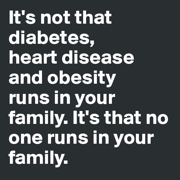 It's not that diabetes,
heart disease and obesity
runs in your family. It's that no one runs in your
family.