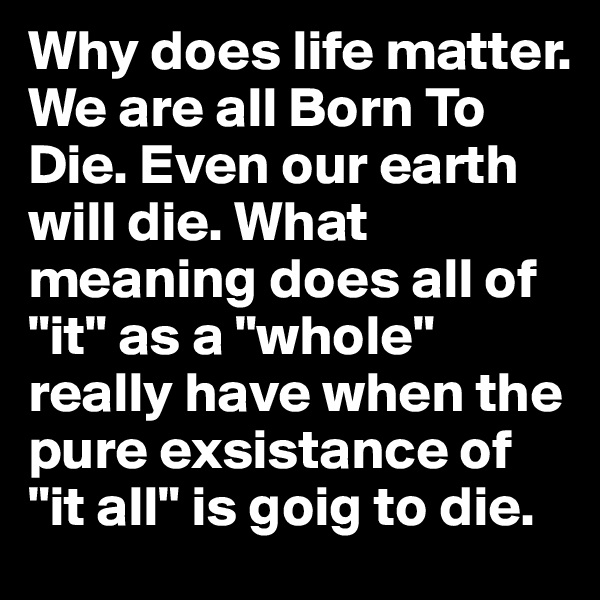 Why does life matter. We are all Born To Die. Even our earth will die. What meaning does all of "it" as a "whole" really have when the pure exsistance of "it all" is goig to die. 