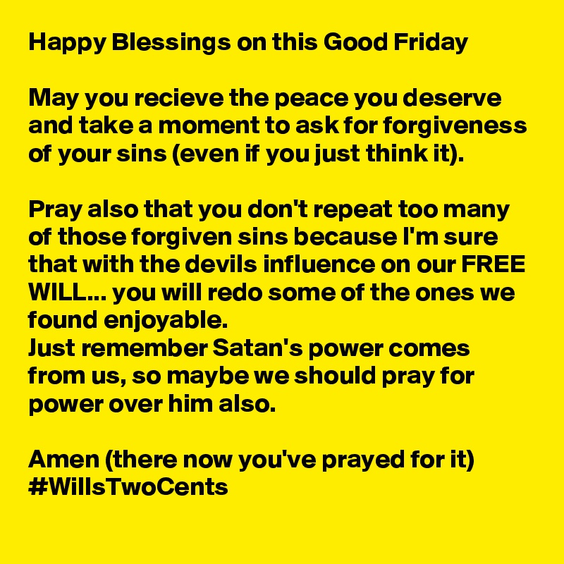 Happy Blessings on this Good Friday

May you recieve the peace you deserve and take a moment to ask for forgiveness of your sins (even if you just think it).

Pray also that you don't repeat too many of those forgiven sins because I'm sure that with the devils influence on our FREE WILL... you will redo some of the ones we found enjoyable.  
Just remember Satan's power comes from us, so maybe we should pray for power over him also. 

Amen (there now you've prayed for it) 
#WillsTwoCents 