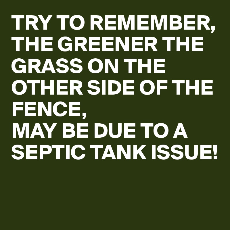 TRY TO REMEMBER,
THE GREENER THE GRASS ON THE OTHER SIDE OF THE FENCE, 
MAY BE DUE TO A SEPTIC TANK ISSUE! 

