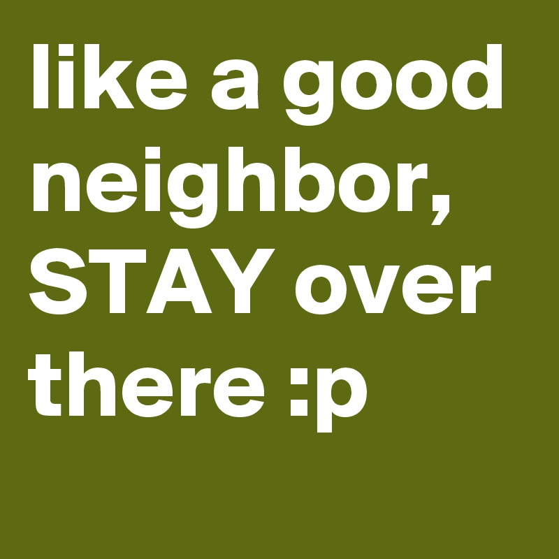 like a good neighbor,
STAY over there :p