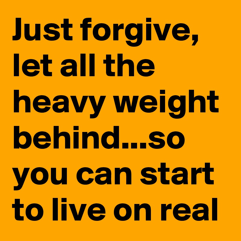 Just forgive, let all the heavy weight behind...so you can start to live on real