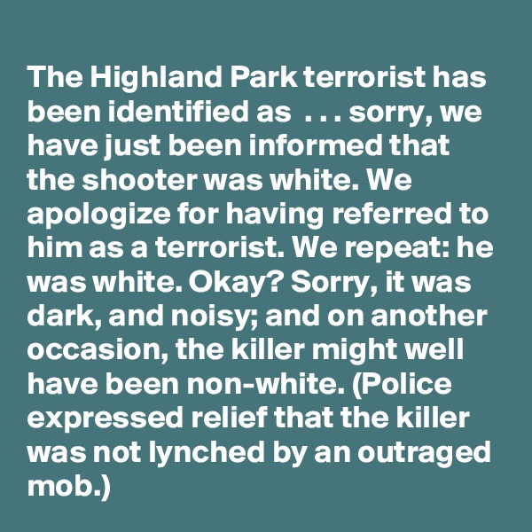 
The Highland Park terrorist has been identified as  . . . sorry, we have just been informed that the shooter was white. We apologize for having referred to him as a terrorist. We repeat: he was white. Okay? Sorry, it was dark, and noisy; and on another occasion, the killer might well have been non-white. (Police expressed relief that the killer was not lynched by an outraged mob.)