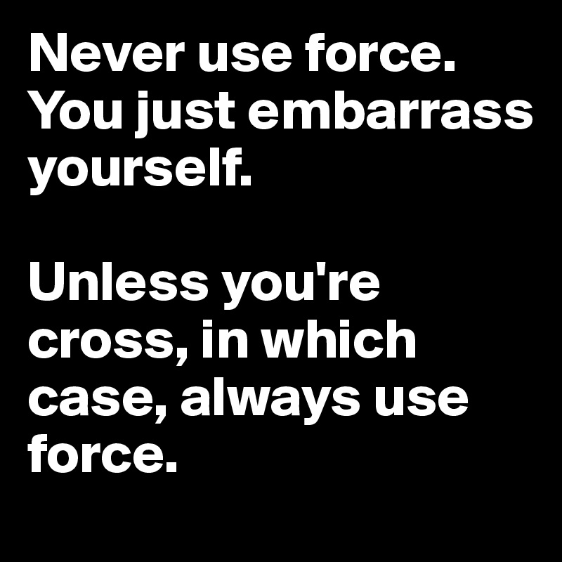 Never use force.
You just embarrass yourself.

Unless you're cross, in which case, always use force.