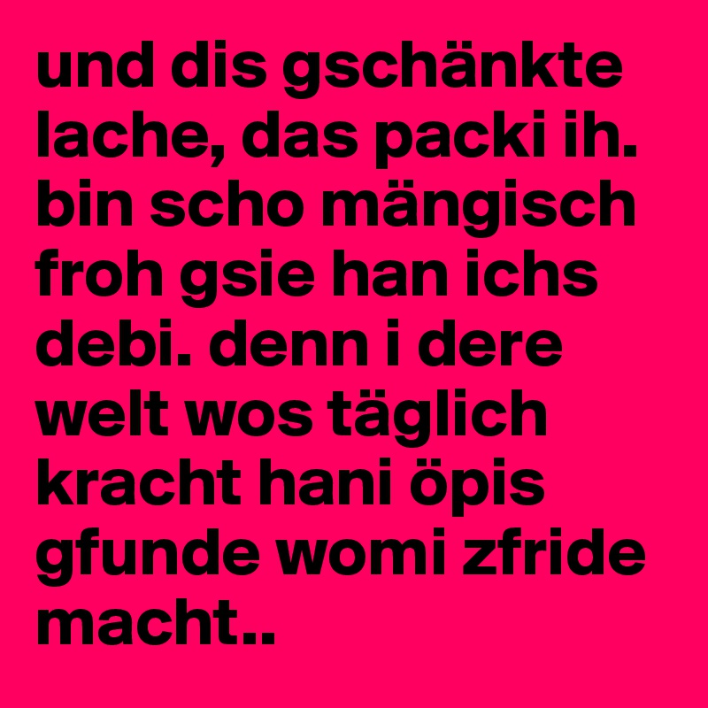 und dis gschänkte lache, das packi ih. bin scho mängisch froh gsie han ichs debi. denn i dere welt wos täglich kracht hani öpis gfunde womi zfride macht..