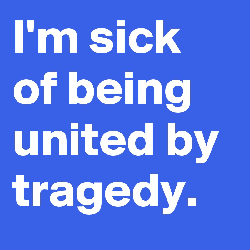 I'm sick of being united by tragedy.