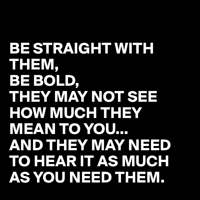 

BE STRAIGHT WITH THEM,
BE BOLD,
THEY MAY NOT SEE HOW MUCH THEY MEAN TO YOU...
AND THEY MAY NEED TO HEAR IT AS MUCH AS YOU NEED THEM.